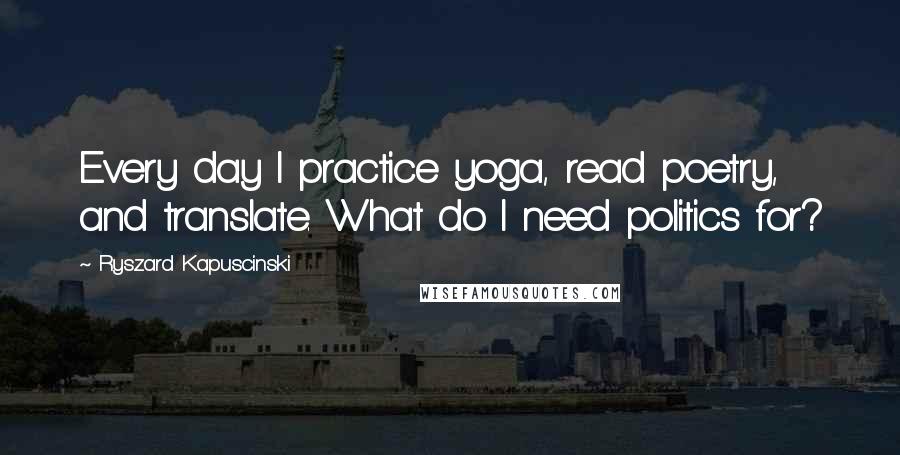 Ryszard Kapuscinski Quotes: Every day I practice yoga, read poetry, and translate. What do I need politics for?