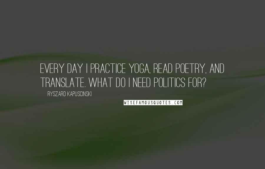 Ryszard Kapuscinski Quotes: Every day I practice yoga, read poetry, and translate. What do I need politics for?