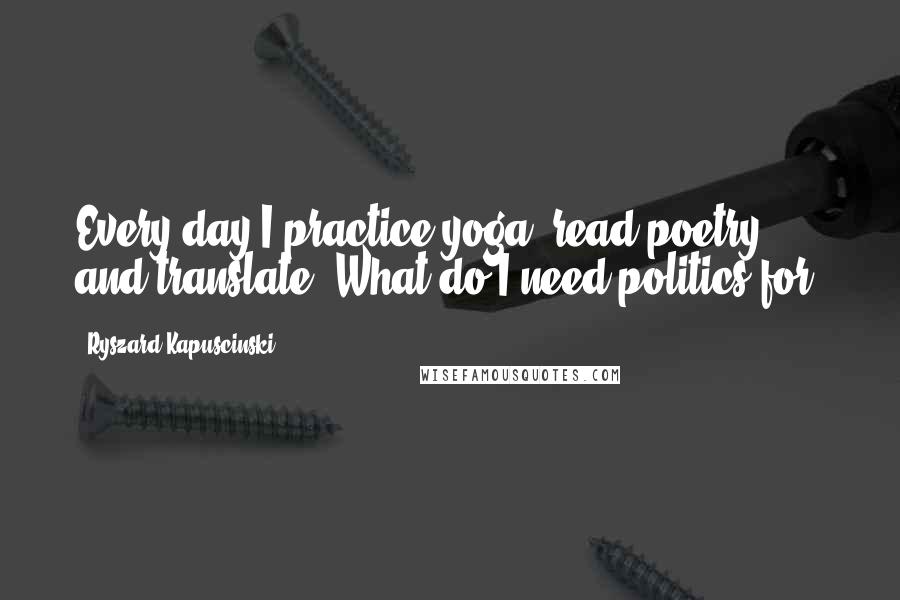 Ryszard Kapuscinski Quotes: Every day I practice yoga, read poetry, and translate. What do I need politics for?
