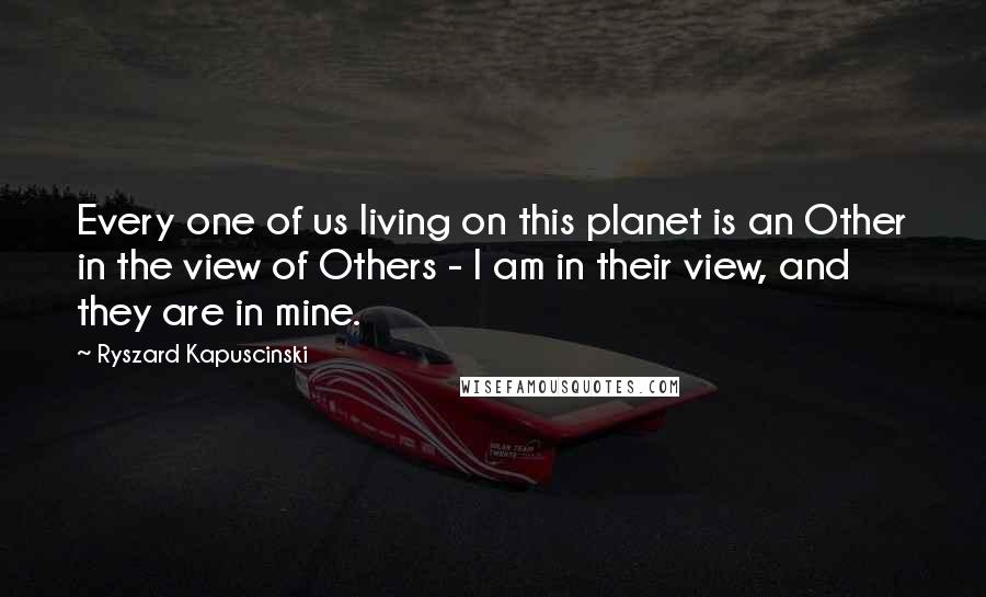 Ryszard Kapuscinski Quotes: Every one of us living on this planet is an Other in the view of Others - I am in their view, and they are in mine.