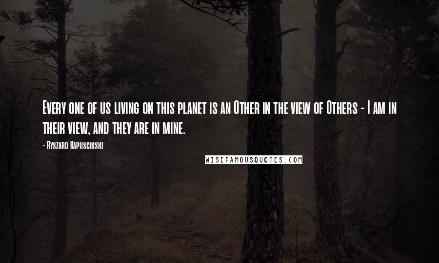 Ryszard Kapuscinski Quotes: Every one of us living on this planet is an Other in the view of Others - I am in their view, and they are in mine.