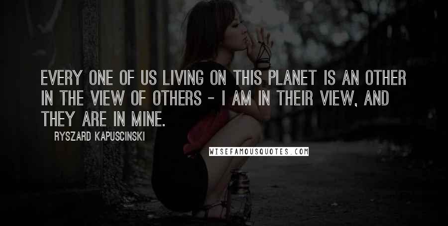 Ryszard Kapuscinski Quotes: Every one of us living on this planet is an Other in the view of Others - I am in their view, and they are in mine.