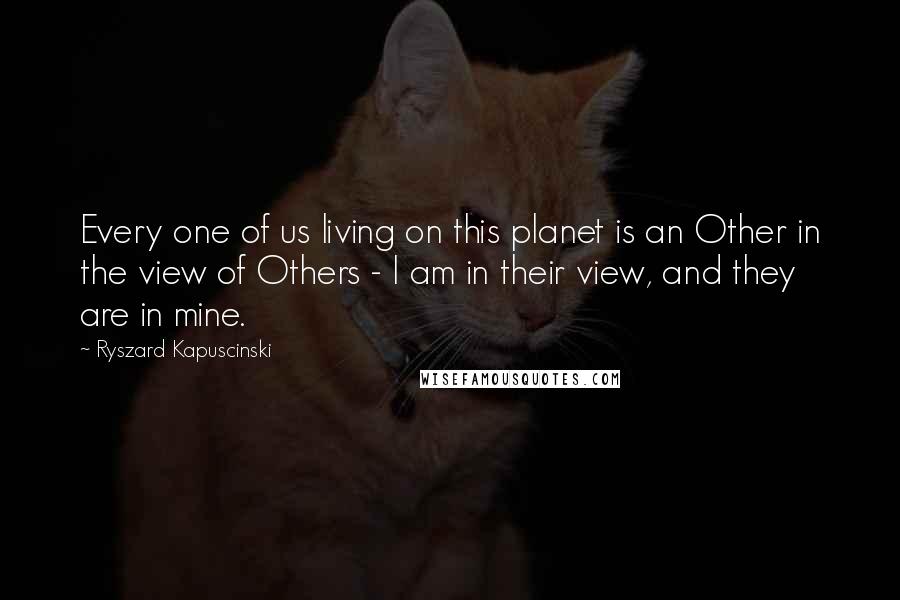 Ryszard Kapuscinski Quotes: Every one of us living on this planet is an Other in the view of Others - I am in their view, and they are in mine.