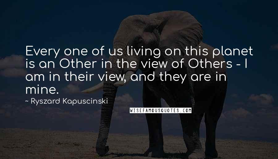 Ryszard Kapuscinski Quotes: Every one of us living on this planet is an Other in the view of Others - I am in their view, and they are in mine.