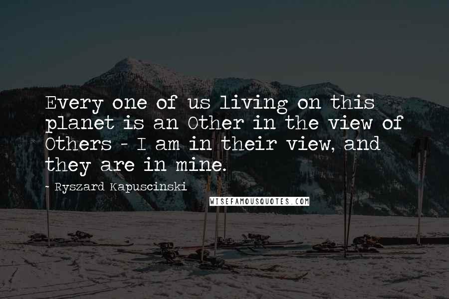 Ryszard Kapuscinski Quotes: Every one of us living on this planet is an Other in the view of Others - I am in their view, and they are in mine.