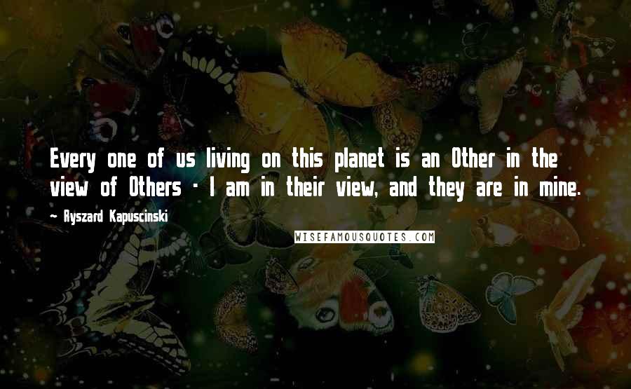 Ryszard Kapuscinski Quotes: Every one of us living on this planet is an Other in the view of Others - I am in their view, and they are in mine.
