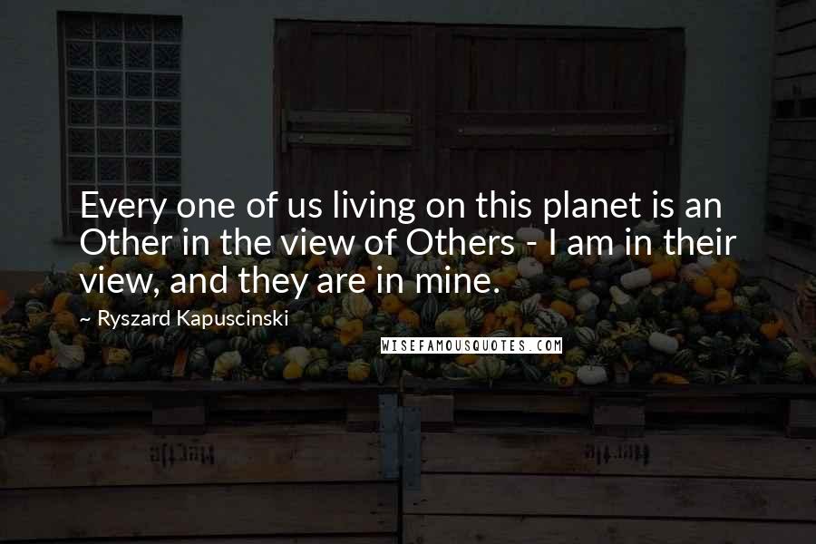 Ryszard Kapuscinski Quotes: Every one of us living on this planet is an Other in the view of Others - I am in their view, and they are in mine.