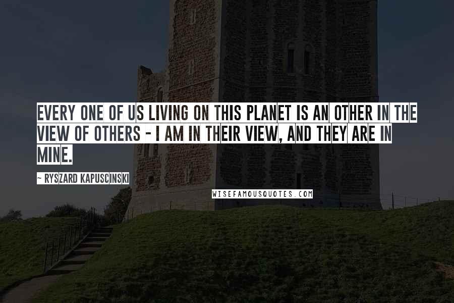 Ryszard Kapuscinski Quotes: Every one of us living on this planet is an Other in the view of Others - I am in their view, and they are in mine.