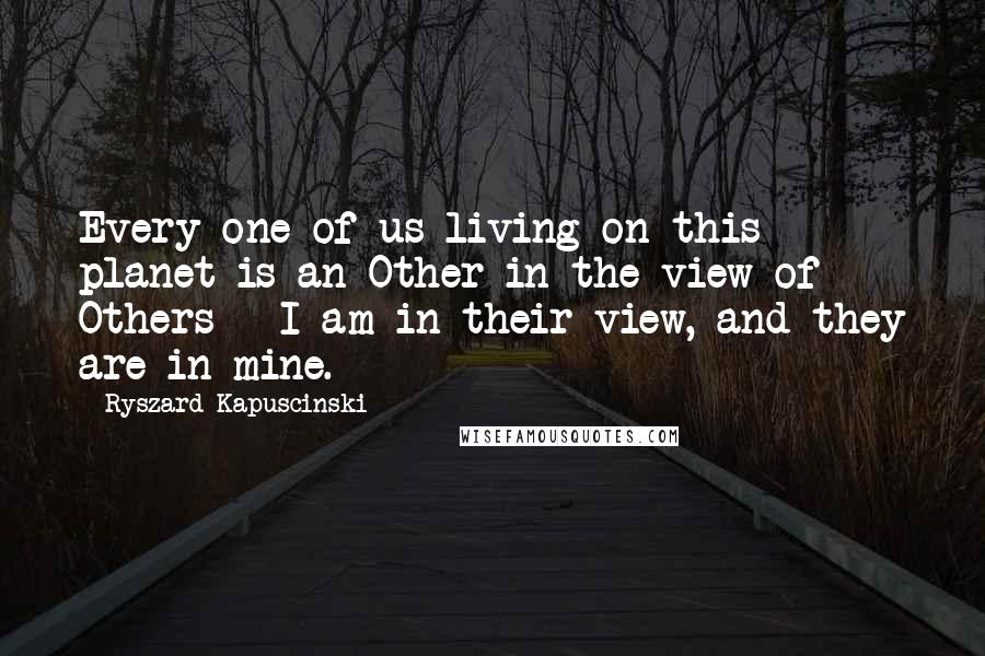 Ryszard Kapuscinski Quotes: Every one of us living on this planet is an Other in the view of Others - I am in their view, and they are in mine.