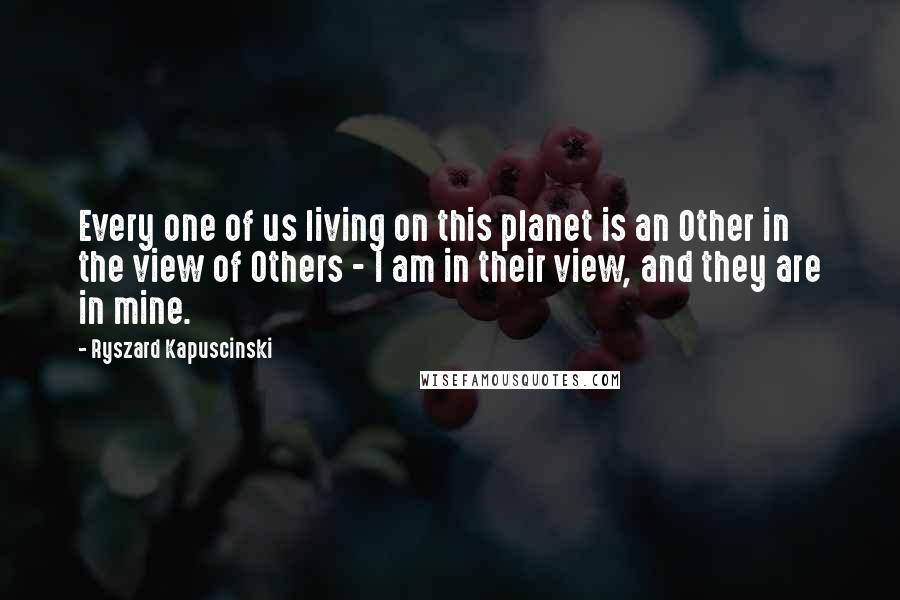 Ryszard Kapuscinski Quotes: Every one of us living on this planet is an Other in the view of Others - I am in their view, and they are in mine.