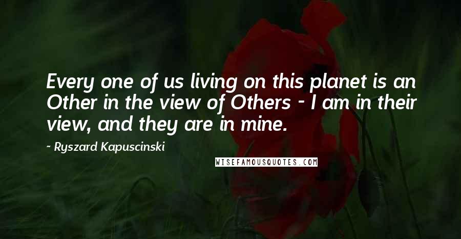 Ryszard Kapuscinski Quotes: Every one of us living on this planet is an Other in the view of Others - I am in their view, and they are in mine.