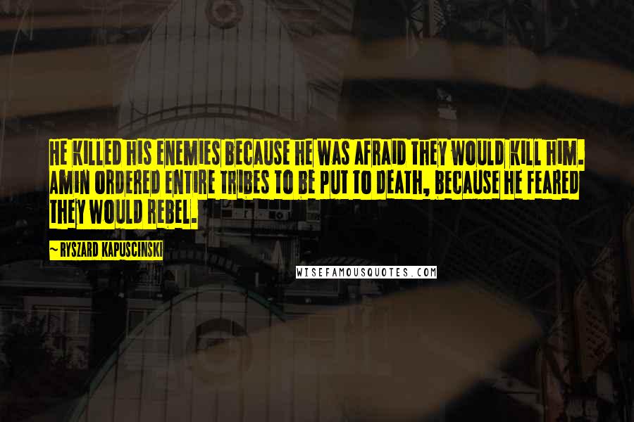 Ryszard Kapuscinski Quotes: He killed his enemies because he was afraid they would kill him. Amin ordered entire tribes to be put to death, because he feared they would rebel.