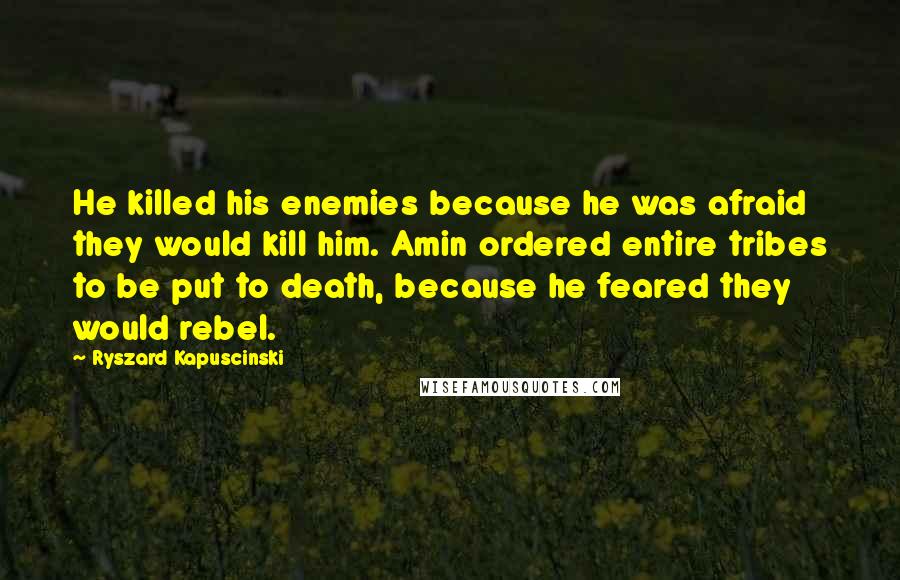 Ryszard Kapuscinski Quotes: He killed his enemies because he was afraid they would kill him. Amin ordered entire tribes to be put to death, because he feared they would rebel.