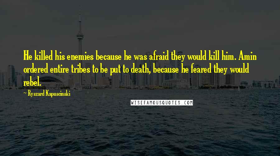 Ryszard Kapuscinski Quotes: He killed his enemies because he was afraid they would kill him. Amin ordered entire tribes to be put to death, because he feared they would rebel.