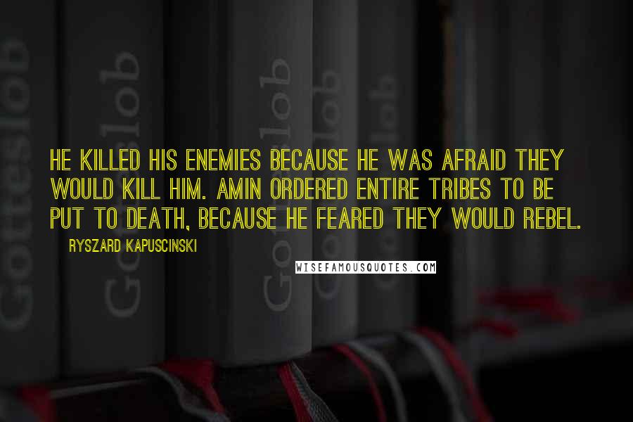 Ryszard Kapuscinski Quotes: He killed his enemies because he was afraid they would kill him. Amin ordered entire tribes to be put to death, because he feared they would rebel.