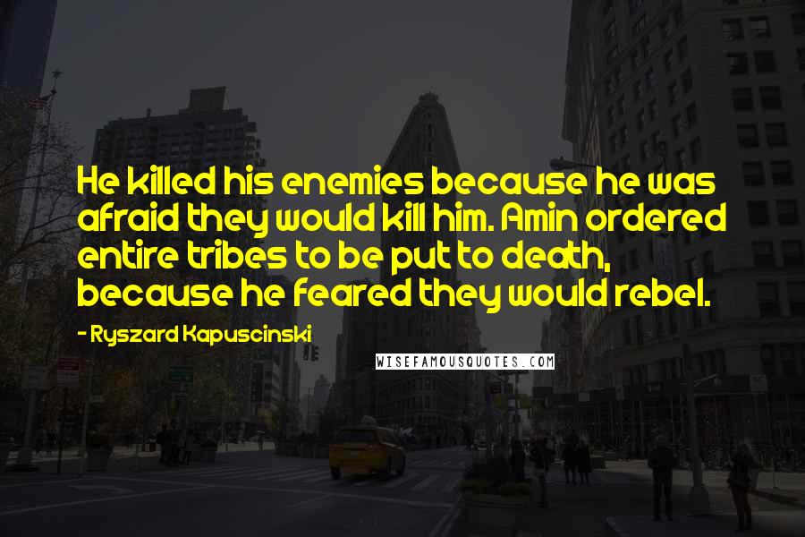 Ryszard Kapuscinski Quotes: He killed his enemies because he was afraid they would kill him. Amin ordered entire tribes to be put to death, because he feared they would rebel.