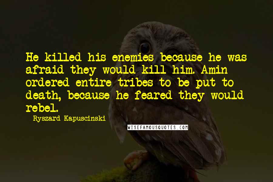 Ryszard Kapuscinski Quotes: He killed his enemies because he was afraid they would kill him. Amin ordered entire tribes to be put to death, because he feared they would rebel.