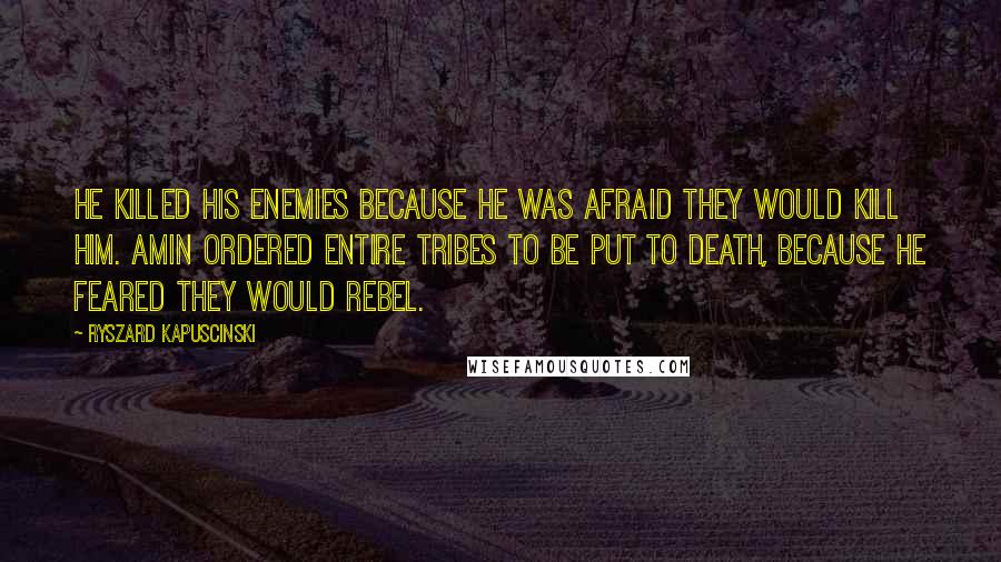 Ryszard Kapuscinski Quotes: He killed his enemies because he was afraid they would kill him. Amin ordered entire tribes to be put to death, because he feared they would rebel.