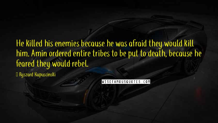 Ryszard Kapuscinski Quotes: He killed his enemies because he was afraid they would kill him. Amin ordered entire tribes to be put to death, because he feared they would rebel.