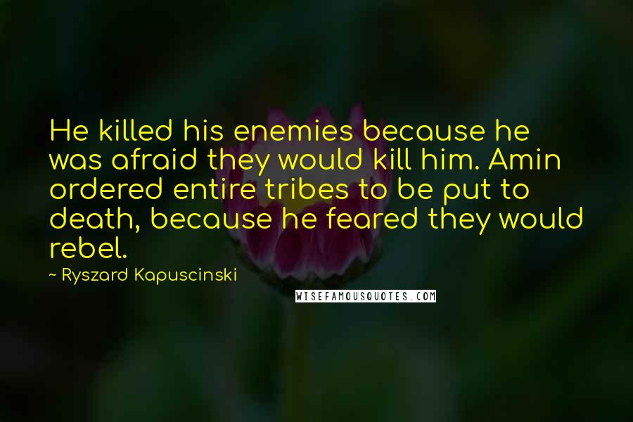 Ryszard Kapuscinski Quotes: He killed his enemies because he was afraid they would kill him. Amin ordered entire tribes to be put to death, because he feared they would rebel.