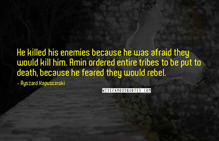 Ryszard Kapuscinski Quotes: He killed his enemies because he was afraid they would kill him. Amin ordered entire tribes to be put to death, because he feared they would rebel.