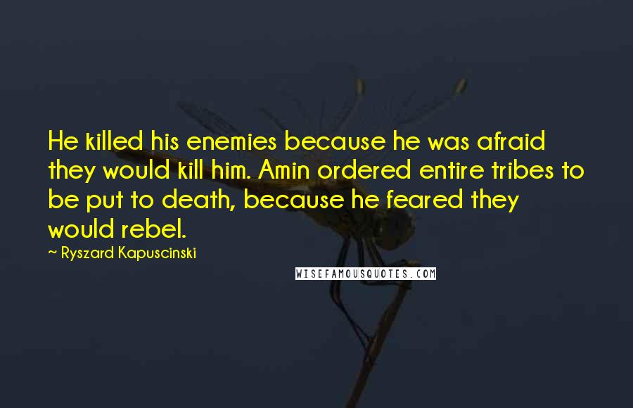 Ryszard Kapuscinski Quotes: He killed his enemies because he was afraid they would kill him. Amin ordered entire tribes to be put to death, because he feared they would rebel.