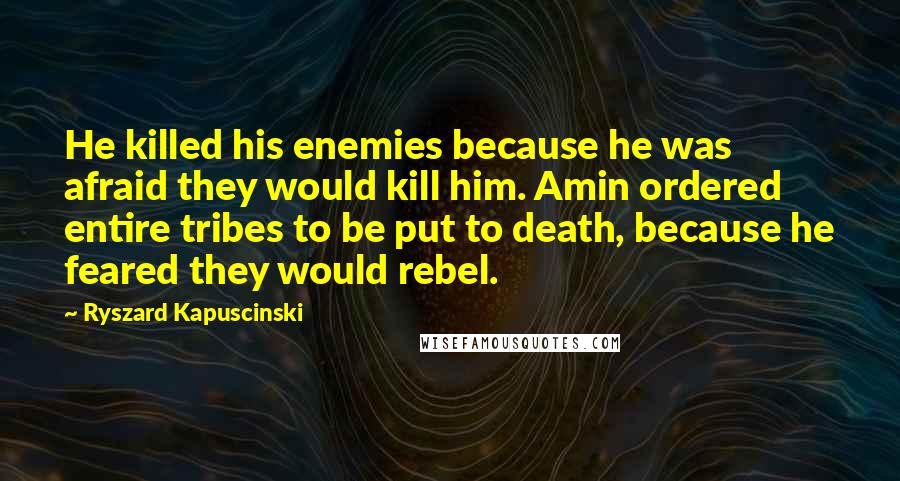 Ryszard Kapuscinski Quotes: He killed his enemies because he was afraid they would kill him. Amin ordered entire tribes to be put to death, because he feared they would rebel.