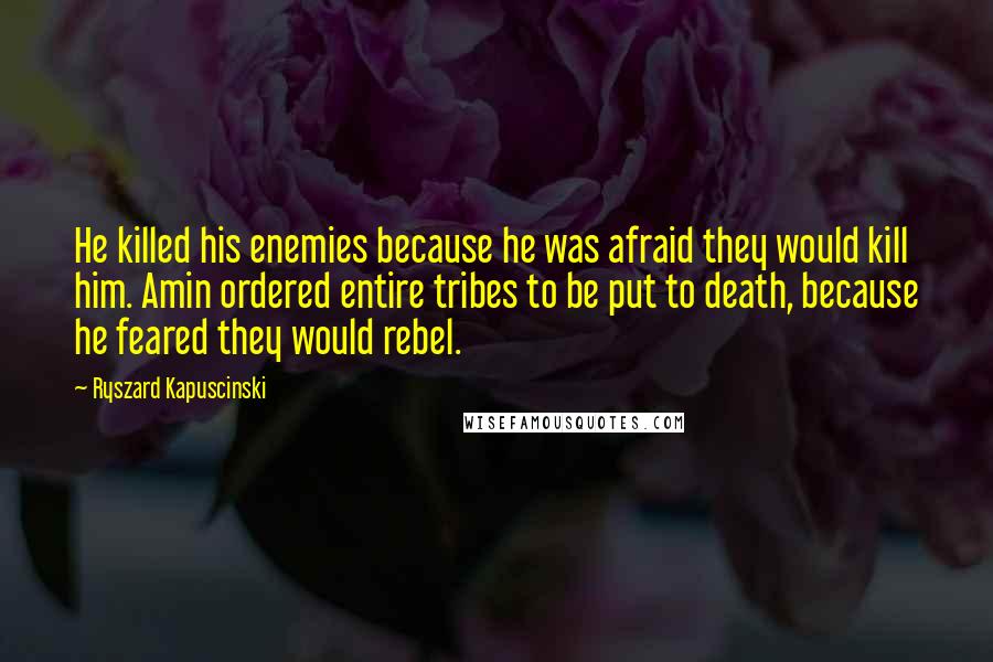 Ryszard Kapuscinski Quotes: He killed his enemies because he was afraid they would kill him. Amin ordered entire tribes to be put to death, because he feared they would rebel.