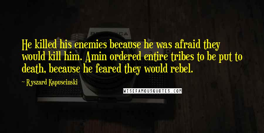 Ryszard Kapuscinski Quotes: He killed his enemies because he was afraid they would kill him. Amin ordered entire tribes to be put to death, because he feared they would rebel.