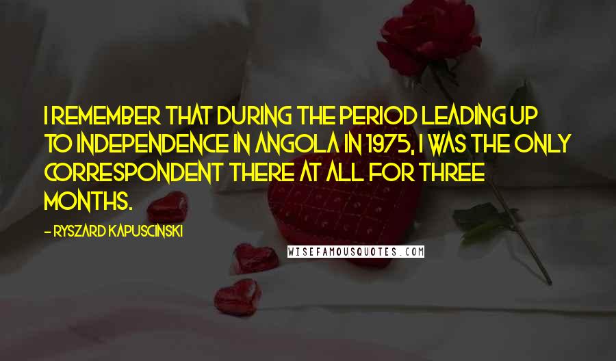 Ryszard Kapuscinski Quotes: I remember that during the period leading up to independence in Angola in 1975, I was the only correspondent there at all for three months.
