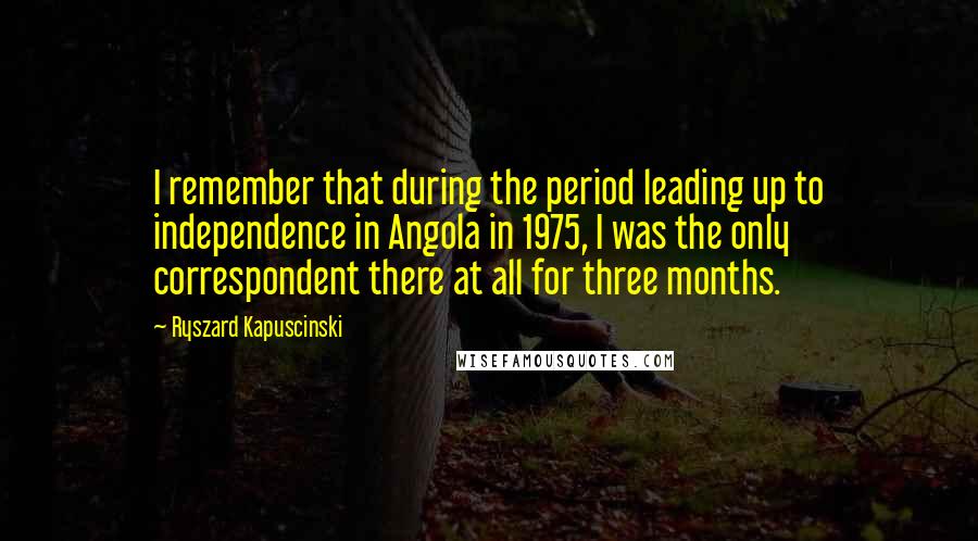 Ryszard Kapuscinski Quotes: I remember that during the period leading up to independence in Angola in 1975, I was the only correspondent there at all for three months.