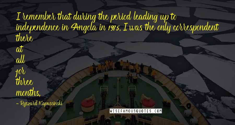 Ryszard Kapuscinski Quotes: I remember that during the period leading up to independence in Angola in 1975, I was the only correspondent there at all for three months.