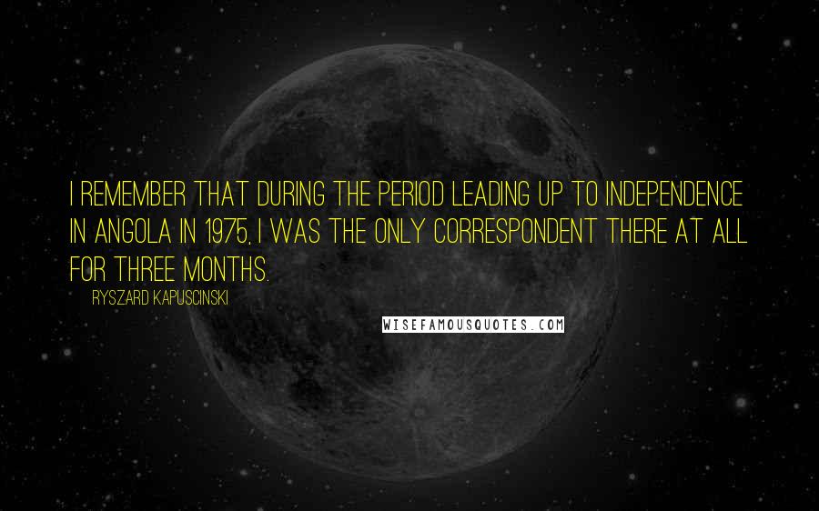 Ryszard Kapuscinski Quotes: I remember that during the period leading up to independence in Angola in 1975, I was the only correspondent there at all for three months.