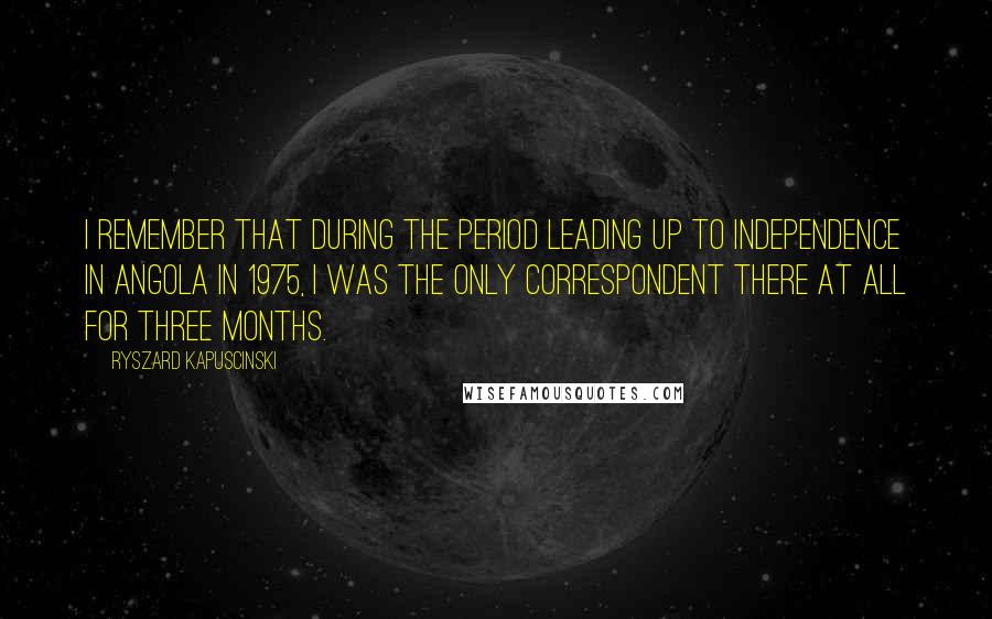 Ryszard Kapuscinski Quotes: I remember that during the period leading up to independence in Angola in 1975, I was the only correspondent there at all for three months.