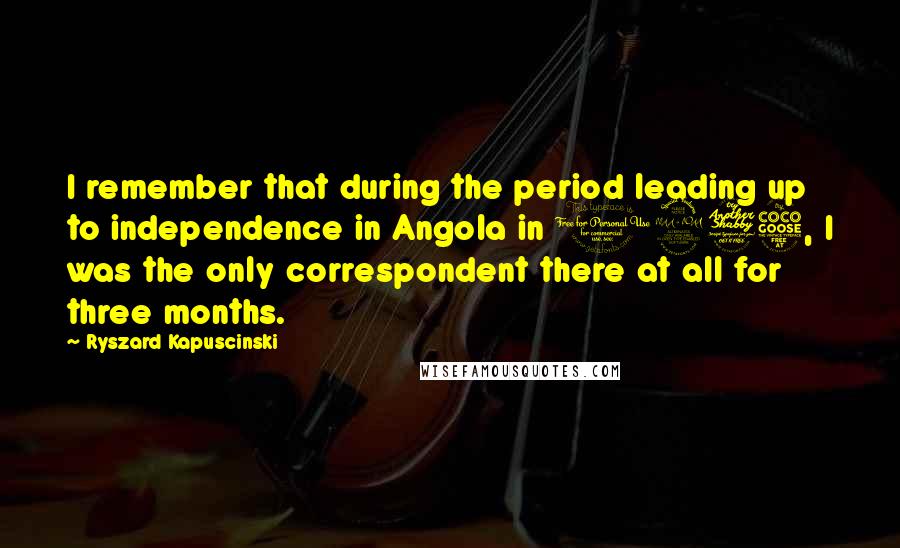 Ryszard Kapuscinski Quotes: I remember that during the period leading up to independence in Angola in 1975, I was the only correspondent there at all for three months.