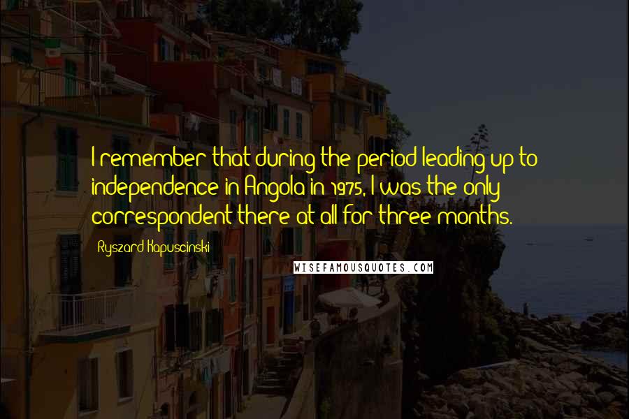 Ryszard Kapuscinski Quotes: I remember that during the period leading up to independence in Angola in 1975, I was the only correspondent there at all for three months.