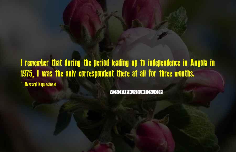 Ryszard Kapuscinski Quotes: I remember that during the period leading up to independence in Angola in 1975, I was the only correspondent there at all for three months.
