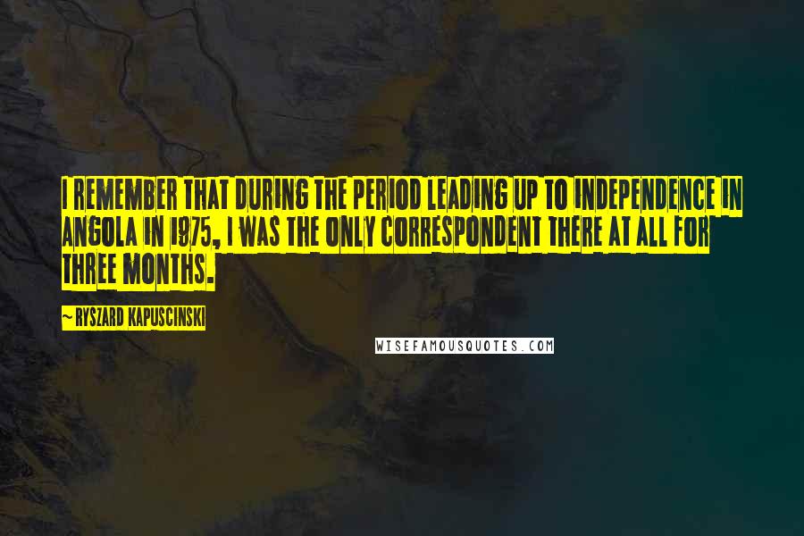 Ryszard Kapuscinski Quotes: I remember that during the period leading up to independence in Angola in 1975, I was the only correspondent there at all for three months.