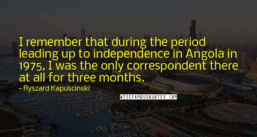 Ryszard Kapuscinski Quotes: I remember that during the period leading up to independence in Angola in 1975, I was the only correspondent there at all for three months.