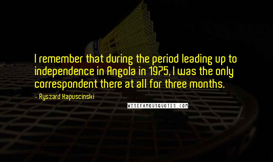 Ryszard Kapuscinski Quotes: I remember that during the period leading up to independence in Angola in 1975, I was the only correspondent there at all for three months.