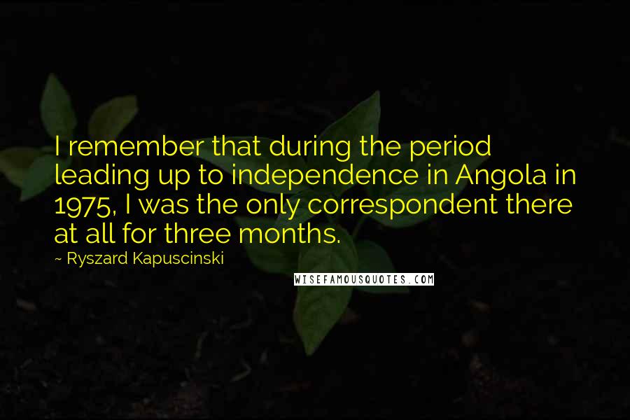 Ryszard Kapuscinski Quotes: I remember that during the period leading up to independence in Angola in 1975, I was the only correspondent there at all for three months.