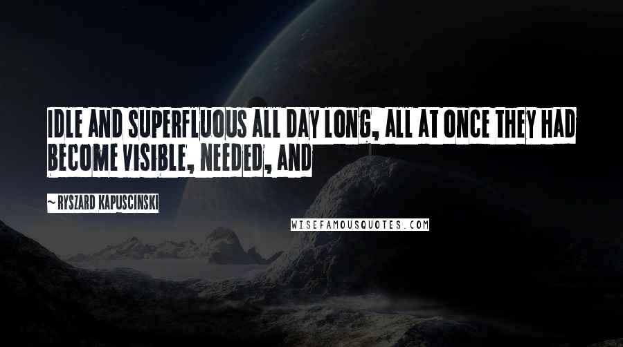 Ryszard Kapuscinski Quotes: Idle and superfluous all day long, all at once they had become visible, needed, and