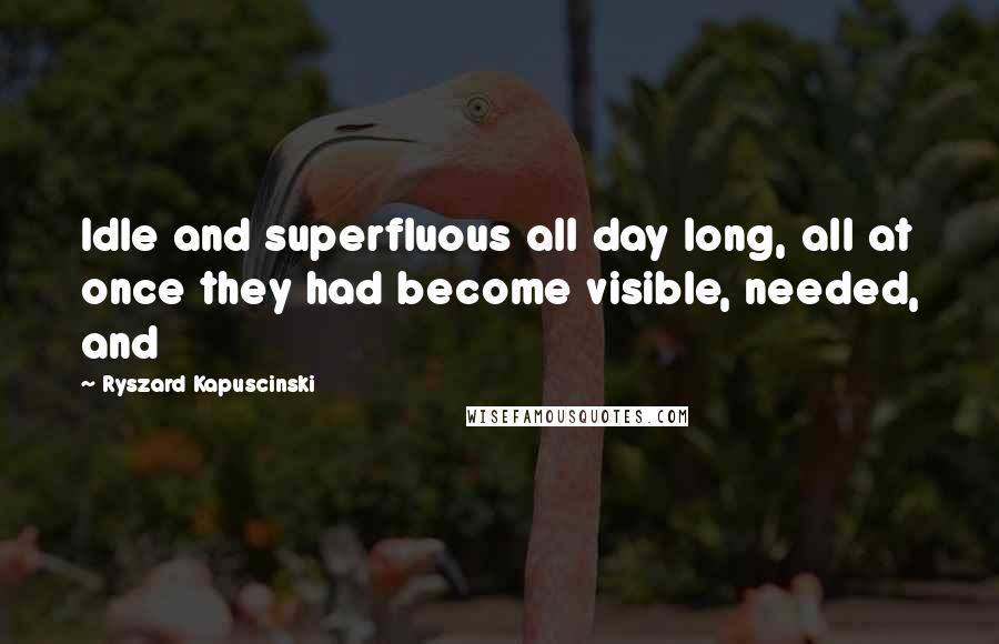 Ryszard Kapuscinski Quotes: Idle and superfluous all day long, all at once they had become visible, needed, and