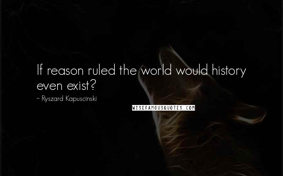 Ryszard Kapuscinski Quotes: If reason ruled the world would history even exist?