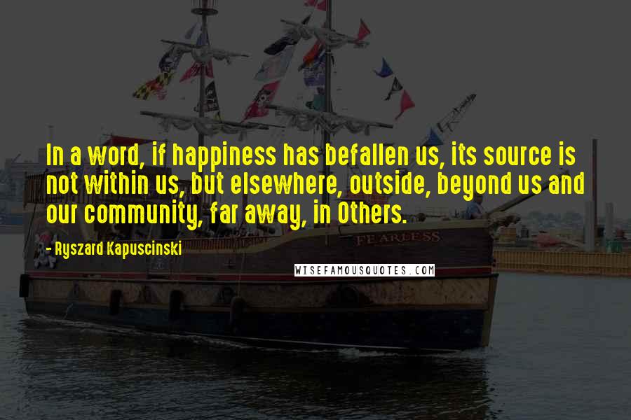 Ryszard Kapuscinski Quotes: In a word, if happiness has befallen us, its source is not within us, but elsewhere, outside, beyond us and our community, far away, in Others.
