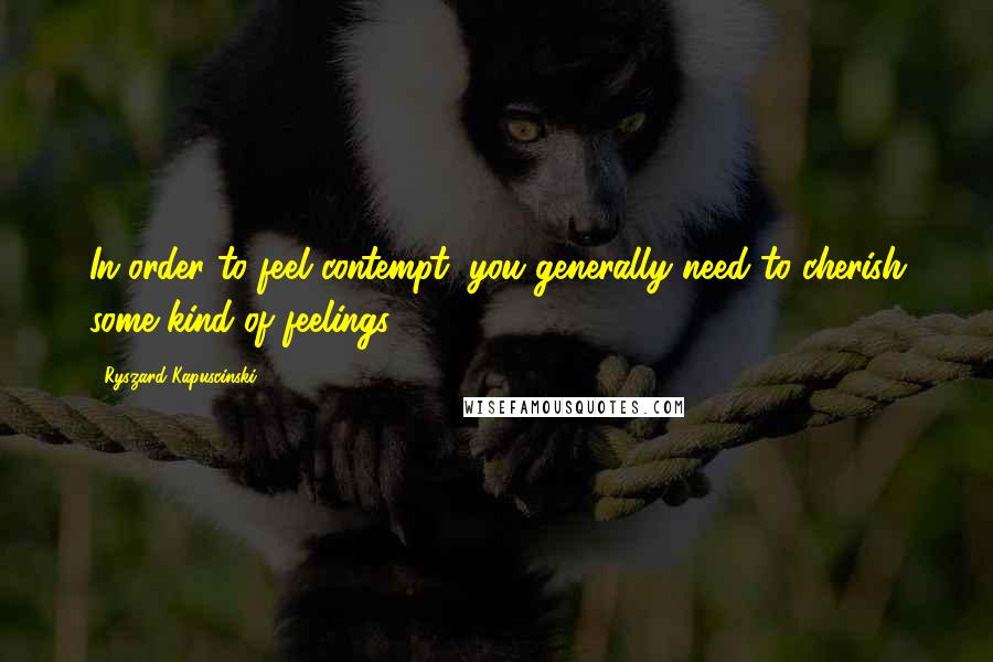 Ryszard Kapuscinski Quotes: In order to feel contempt, you generally need to cherish some kind of feelings.