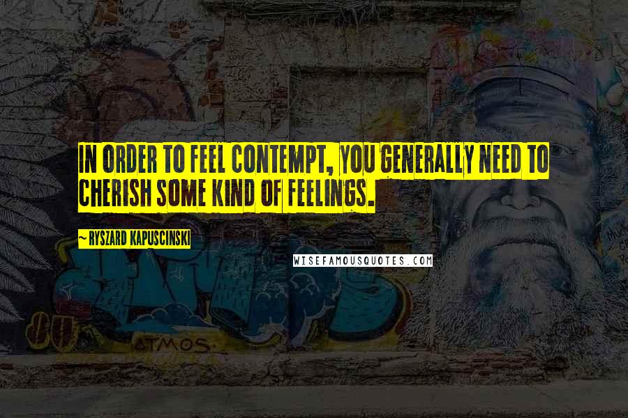 Ryszard Kapuscinski Quotes: In order to feel contempt, you generally need to cherish some kind of feelings.