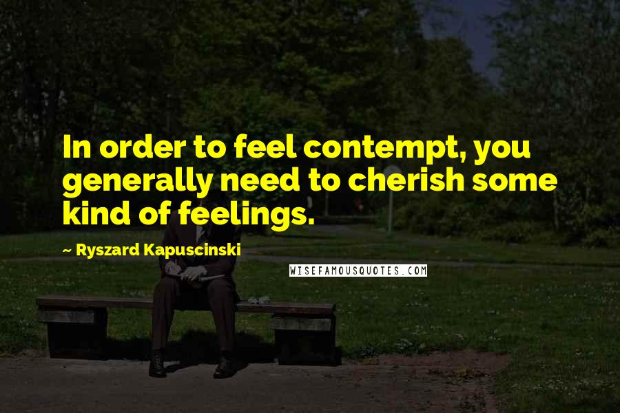 Ryszard Kapuscinski Quotes: In order to feel contempt, you generally need to cherish some kind of feelings.