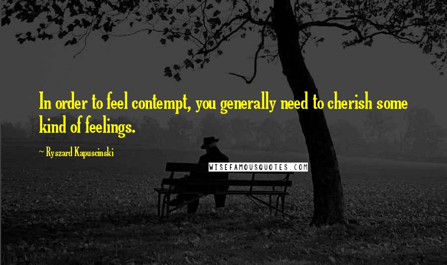 Ryszard Kapuscinski Quotes: In order to feel contempt, you generally need to cherish some kind of feelings.