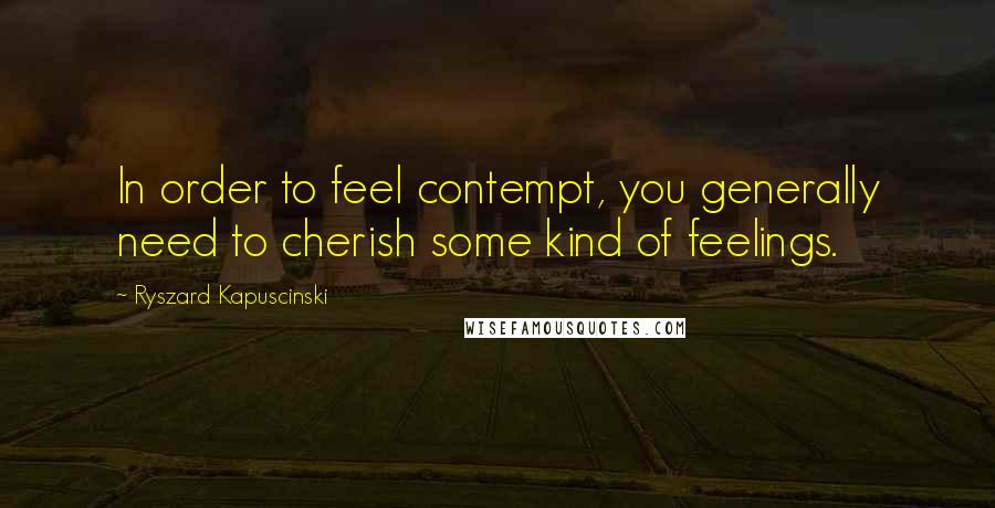 Ryszard Kapuscinski Quotes: In order to feel contempt, you generally need to cherish some kind of feelings.